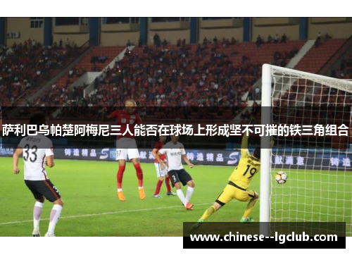 萨利巴乌帕楚阿梅尼三人能否在球场上形成坚不可摧的铁三角组合