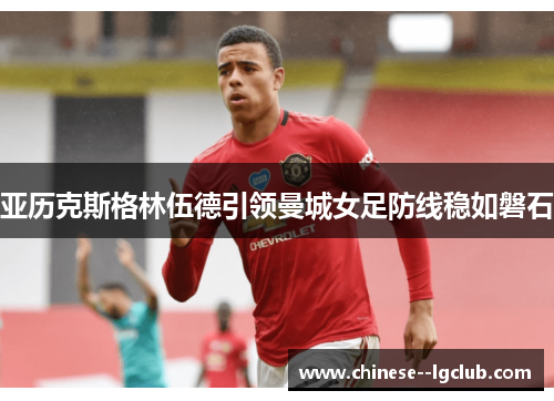 亚历克斯格林伍德引领曼城女足防线稳如磐石 亚历克斯格林伍德引领曼城女足防线稳如磐石
