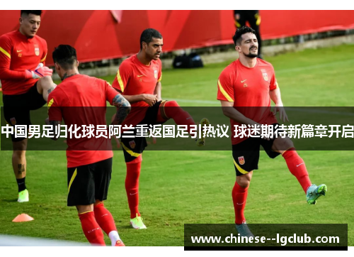 中国男足归化球员阿兰重返国足引热议 球迷期待新篇章开启 中国男足归化球员阿兰重返国足引热议 球迷期待新篇章开启